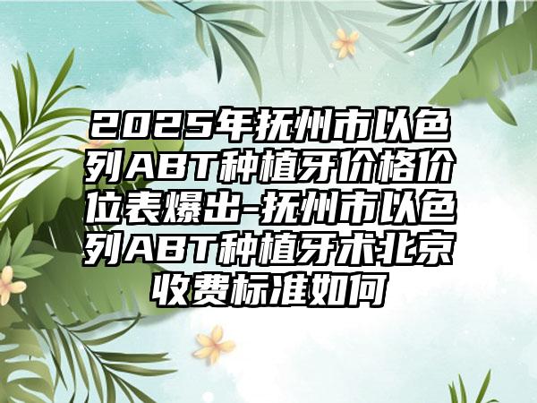 2025年抚州市以色列ABT种植牙价格价位表爆出-抚州市以色列ABT种植牙术北京收费标准如何