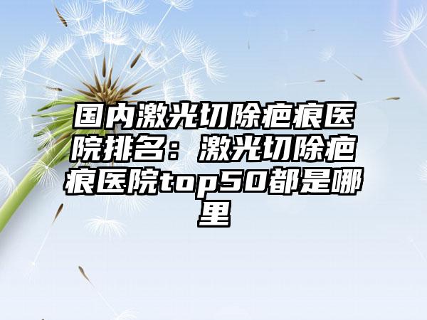 国内激光切除疤痕医院排名：激光切除疤痕医院top50都是哪里