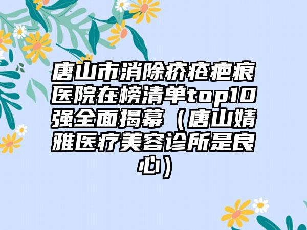 唐山市消除疥疮疤痕医院在榜清单top10强全面揭幕（唐山婧雅医疗美容诊所是良心）