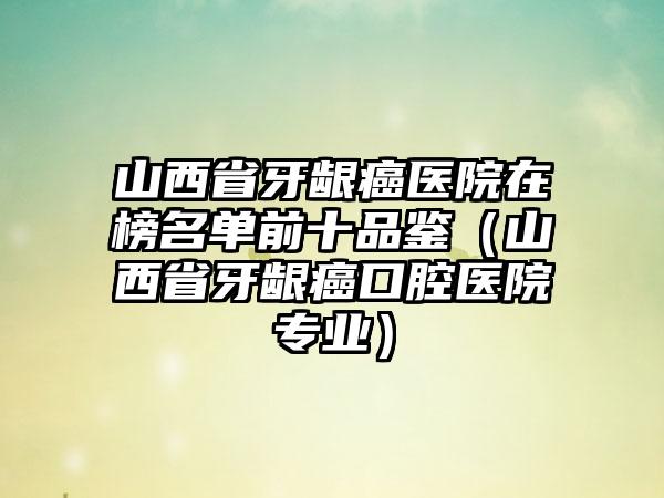 山西省牙龈癌医院在榜名单前十品鉴（山西省牙龈癌口腔医院专业）