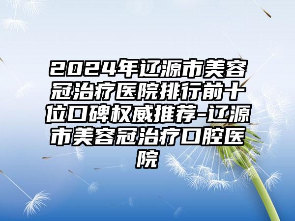 2024年辽源市美容冠治疗医院排行前十位口碑权威推荐-辽源市美容冠治疗口腔医院