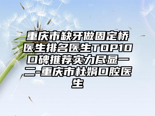 重庆市缺牙做固定桥医生排名医生TOP10口碑推荐实力尽显一二-重庆市杜娟口腔医生