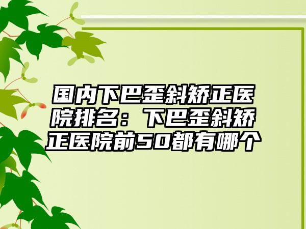 国内下巴歪斜矫正医院排名：下巴歪斜矫正医院前50都有哪个