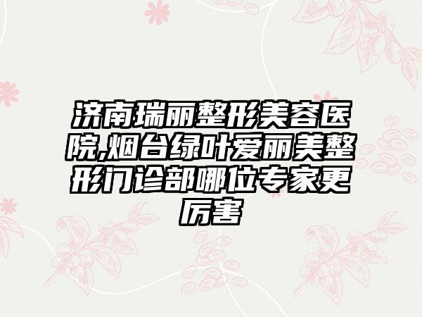 济南瑞丽整形美容医院,烟台绿叶爱丽美整形门诊部哪位专家更厉害