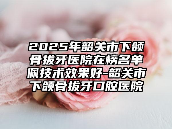 2025年韶关市下颌骨拔牙医院在榜名单佩技术效果好-韶关市下颌骨拔牙口腔医院