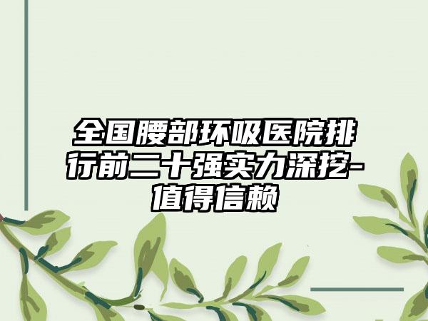 全国腰部环吸医院排行前二十强实力深挖-值得信赖