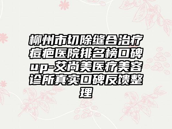 柳州市切除缝合治疗痘疤医院排名榜口碑up-艾尚美医疗美容诊所真实口碑反馈整理