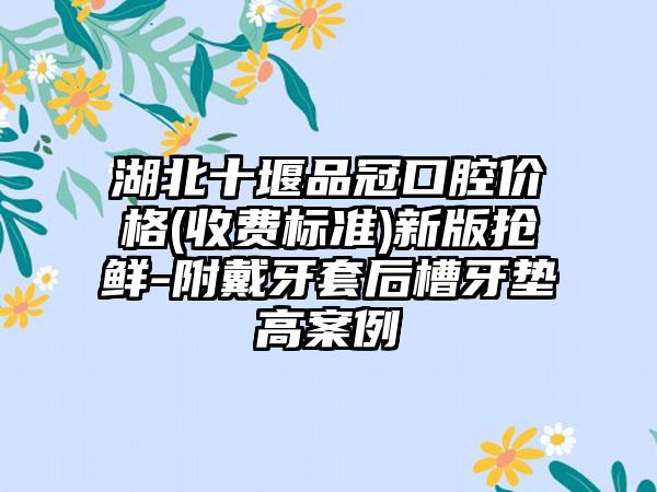 湖北十堰品冠口腔价格(收费标准)新版抢鲜-附戴牙套后槽牙垫高案例