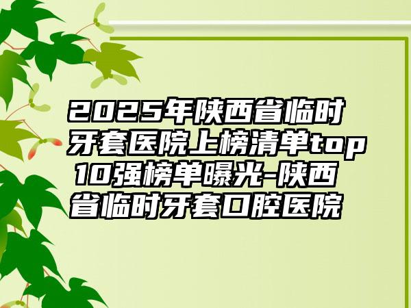 2025年陕西省临时牙套医院上榜清单top10强榜单曝光-陕西省临时牙套口腔医院