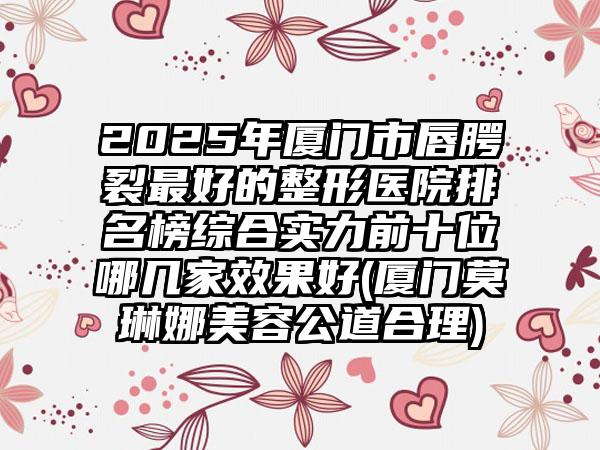 2025年厦门市唇腭裂最好的整形医院排名榜综合实力前十位哪几家效果好(厦门莫琳娜美容公道合理)