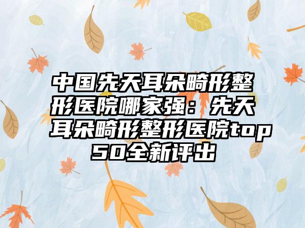 中国先天耳朵畸形整形医院哪家强：先天耳朵畸形整形医院top50全新评出