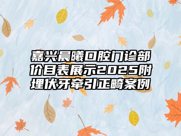 嘉兴晨曦口腔门诊部价目表展示2025附埋伏牙牵引正畸案例