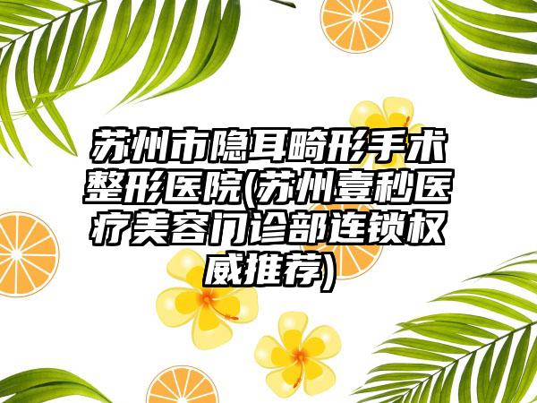 苏州市隐耳畸形手术整形医院(苏州壹秒医疗美容门诊部连锁权威推荐)