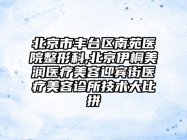 北京市丰台区南苑医院整形科,北京伊桐美润医疗美容迎宾街医疗美容诊所技术大比拼