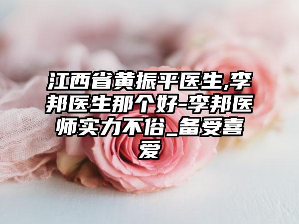 江西省黄振平医生,李邦医生那个好-李邦医师实力不俗_备受喜爱