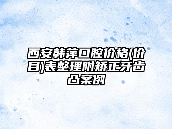 西安韩萍口腔价格(价目)表整理附矫正牙齿凸案例