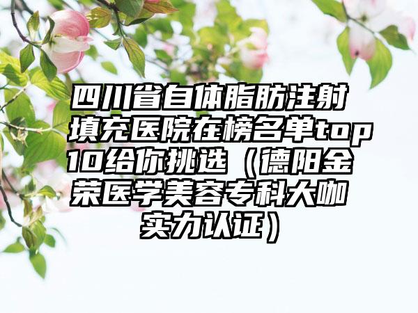 四川省自体脂肪注射填充医院在榜名单top10给你挑选（德阳金荣医学美容专科大咖实力认证）