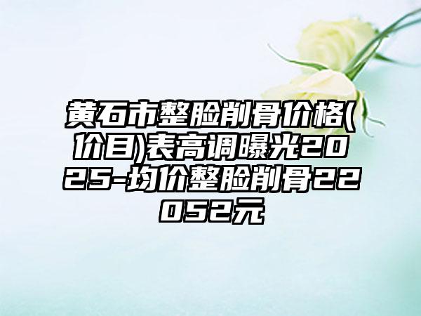 黄石市整脸削骨价格(价目)表高调曝光2025-均价整脸削骨22052元