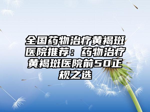 全国药物治疗黄褐斑医院推荐：药物治疗黄褐斑医院前50正规之选