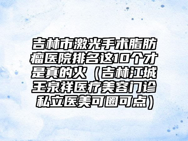 吉林市激光手术脂肪瘤医院排名这10个才是真的火（吉林江城王泉祥医疗美容门诊私立医美可圈可点）