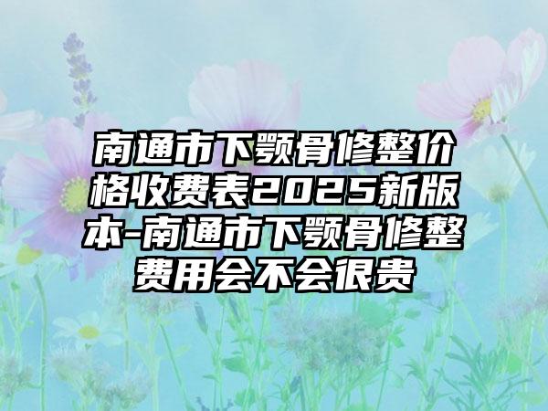 南通市下颚骨修整价格收费表2025新版本-南通市下颚骨修整费用会不会很贵