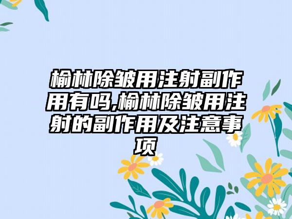 榆林除皱用注射副作用有吗,榆林除皱用注射的副作用及注意事项