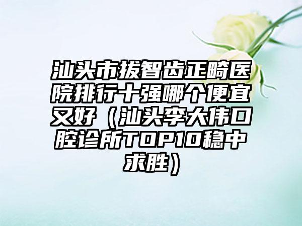 汕头市拔智齿正畸医院排行十强哪个便宜又好（汕头李大伟口腔诊所TOP10稳中求胜）