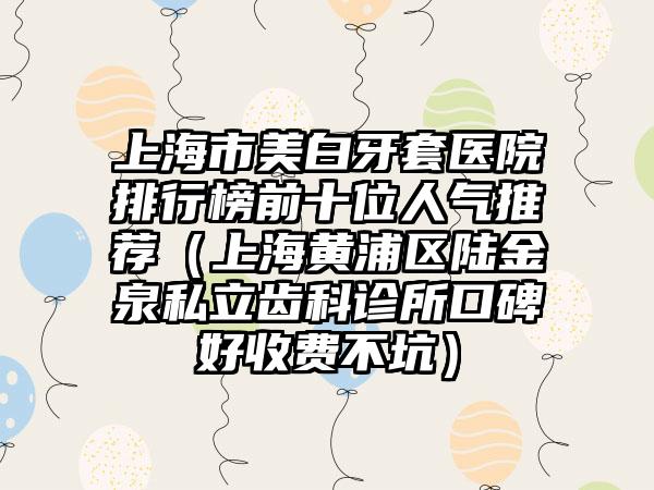 上海市美白牙套医院排行榜前十位人气推荐（上海黄浦区陆金泉私立齿科诊所口碑好收费不坑）