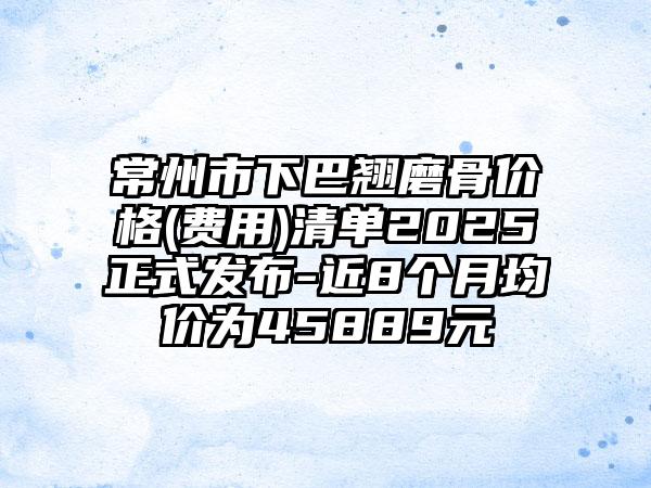 常州市下巴翘磨骨价格(费用)清单2025正式发布-近8个月均价为45889元