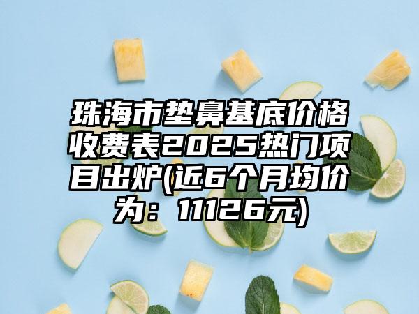 珠海市垫鼻基底价格收费表2025热门项目出炉(近6个月均价为：11126元)