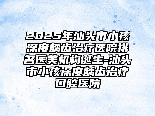 2025年汕头市小孩深度龋齿治疗医院排名医美机构诞生-汕头市小孩深度龋齿治疗口腔医院