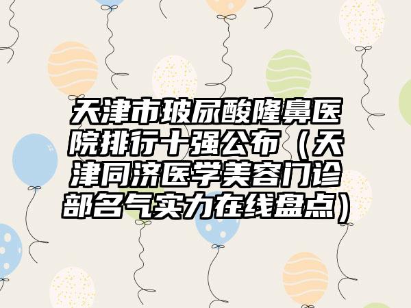 天津市玻尿酸隆鼻医院排行十强公布（天津同济医学美容门诊部名气实力在线盘点）