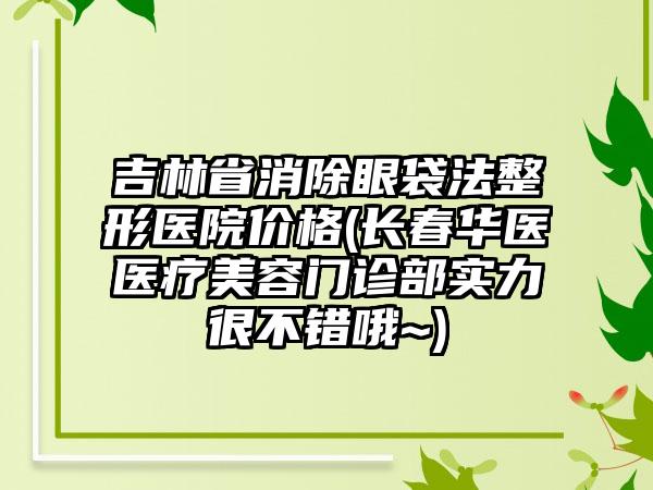 吉林省消除眼袋法整形医院价格(长春华医医疗美容门诊部实力很不错哦~)