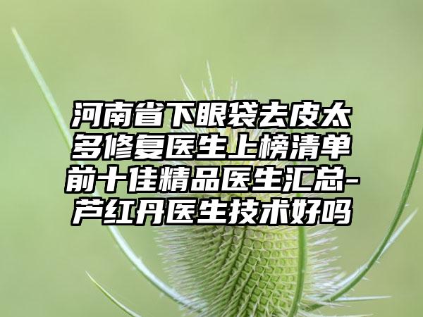 河南省下眼袋去皮太多修复医生上榜清单前十佳精品医生汇总-芦红丹医生技术好吗