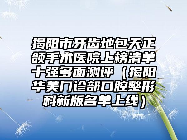 揭阳市牙齿地包天正颌手术医院上榜清单十强多面测评（揭阳华美门诊部口腔整形科新版名单上线）