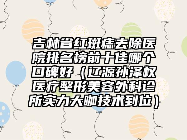 吉林省红斑痣去除医院排名榜前十佳哪个口碑好（辽源孙泽权医疗整形美容外科诊所实力大咖技术到位）