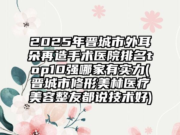 2025年晋城市外耳朵再造手术医院排名top10强哪家有实力(晋城市修形美林医疗美容整友都说技术好)