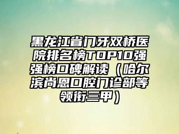 黑龙江省门牙双桥医院排名榜TOP10强强榜口碑解读（哈尔滨尚恩口腔门诊部等领衔三甲）