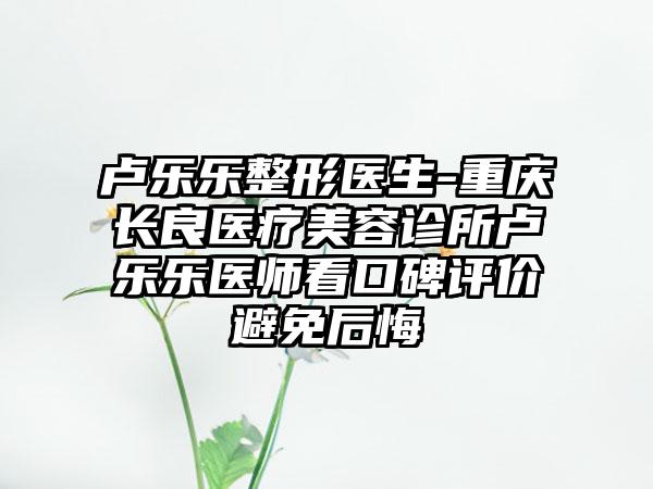 卢乐乐整形医生-重庆长良医疗美容诊所卢乐乐医师看口碑评价避免后悔