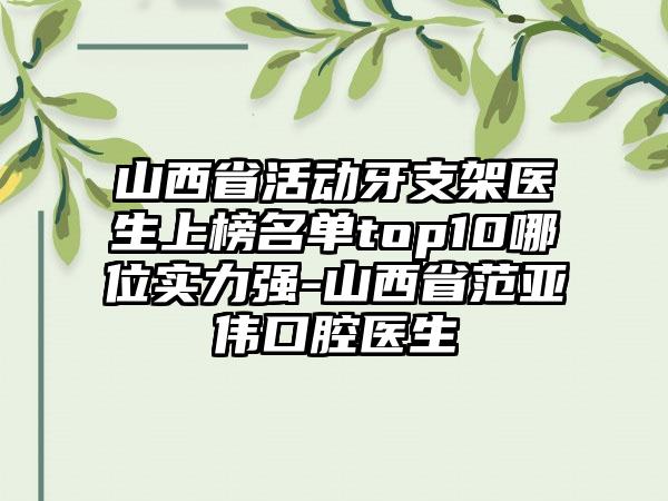 山西省活动牙支架医生上榜名单top10哪位实力强-山西省范亚伟口腔医生