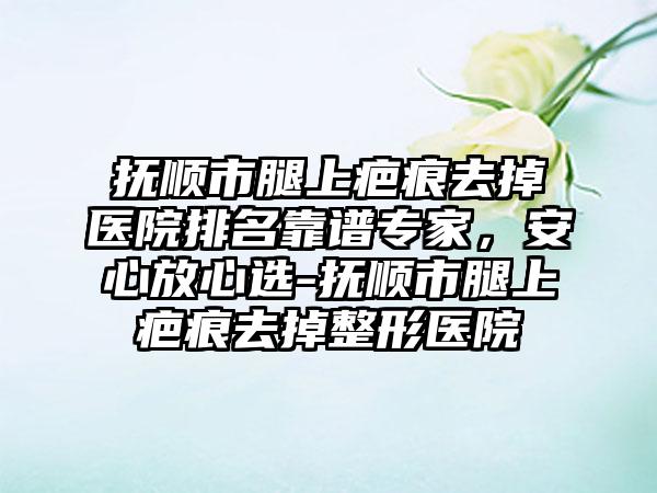 抚顺市腿上疤痕去掉医院排名靠谱专家，安心放心选-抚顺市腿上疤痕去掉整形医院