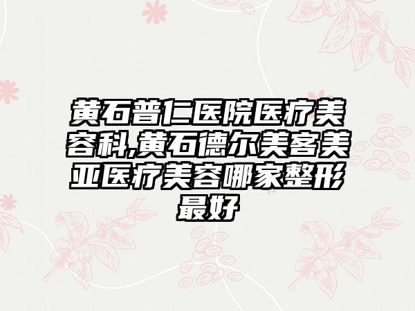 黄石普仁医院医疗美容科,黄石德尔美客美亚医疗美容哪家整形最好