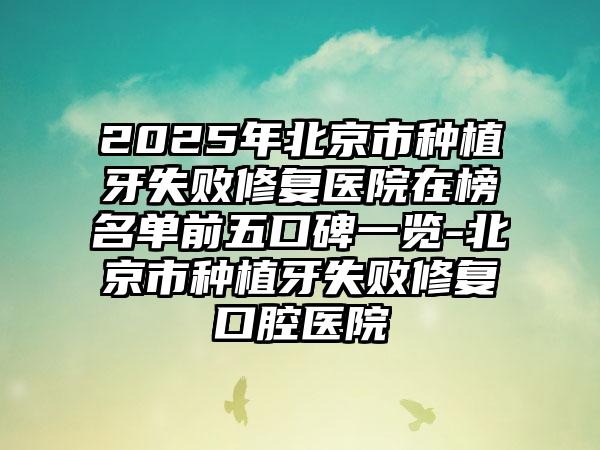 2025年北京市种植牙失败修复医院在榜名单前五口碑一览-北京市种植牙失败修复口腔医院