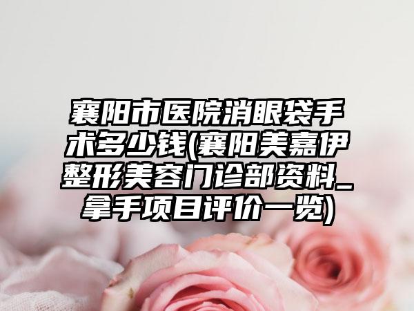 襄阳市医院消眼袋手术多少钱(襄阳美嘉伊整形美容门诊部资料_拿手项目评价一览)