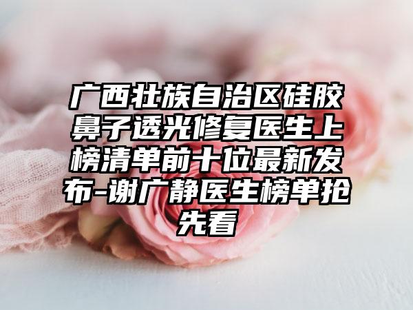 广西壮族自治区硅胶鼻子透光修复医生上榜清单前十位最新发布-谢广静医生榜单抢先看