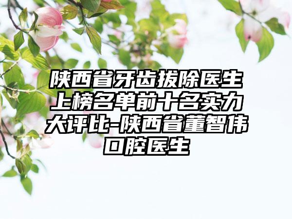 陕西省牙齿拔除医生上榜名单前十名实力大评比-陕西省董智伟口腔医生