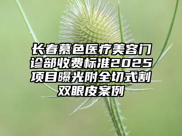 长春慕色医疗美容门诊部收费标准2025项目曝光附全切式割双眼皮案例