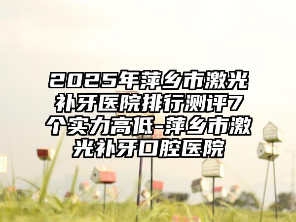 2025年萍乡市激光补牙医院排行测评7个实力高低-萍乡市激光补牙口腔医院