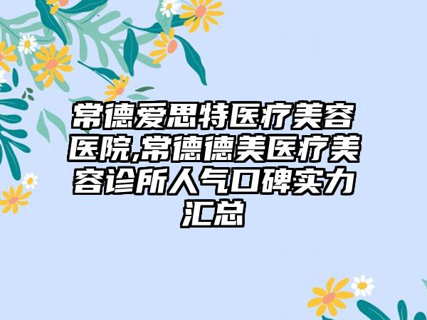 常德爱思特医疗美容医院,常德德美医疗美容诊所人气口碑实力汇总