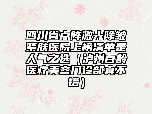 四川省点阵激光除皱紧肤医院上榜清单是人气之选（泸州百龄医疗美容门诊部真不错）